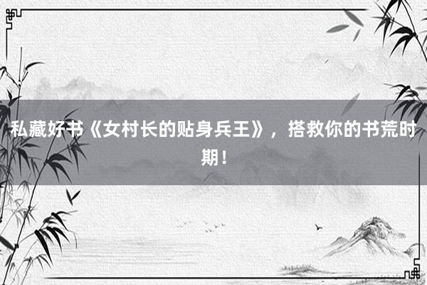私藏好书《女村长的贴身兵王》，搭救你的书荒时期！