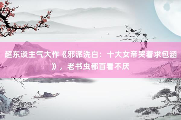 超东谈主气大作《邪派洗白：十大女帝哭着求包涵》，老书虫都百看不厌