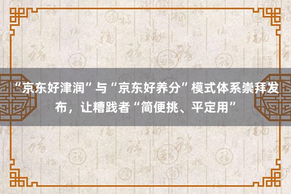 “京东好津润”与“京东好养分”模式体系崇拜发布,让糟践者“简便挑、平定用”