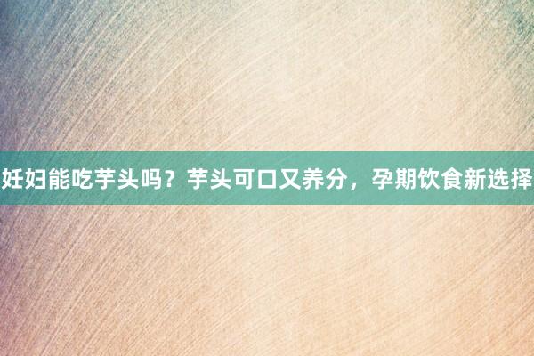 妊妇能吃芋头吗？芋头可口又养分，孕期饮食新选择