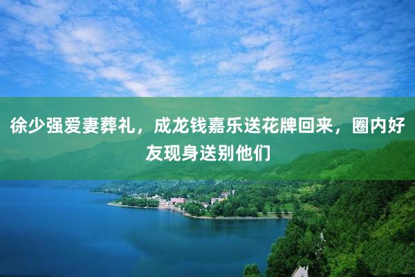 徐少强爱妻葬礼，成龙钱嘉乐送花牌回来，圈内好友现身送别他们