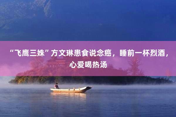 “飞鹰三姝”方文琳患食说念癌，睡前一杯烈酒，心爱喝热汤
