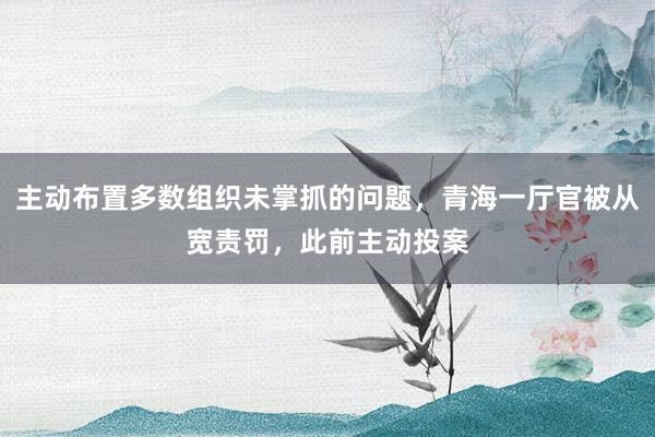 主动布置多数组织未掌抓的问题，青海一厅官被从宽责罚，此前主动投案