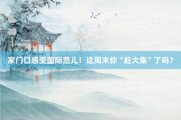 家门口感受国际范儿!这周末你“赶大集”了吗?