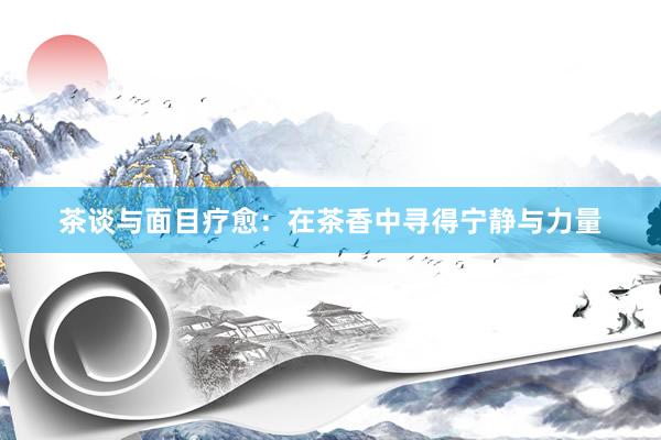 茶谈与面目疗愈：在茶香中寻得宁静与力量