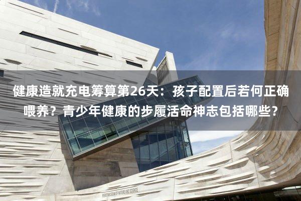 健康造就充电筹算第26天：孩子配置后若何正确喂养？青少年健康的步履活命神志包括哪些？