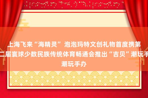 上海飞来“海精灵” 泡泡玛特文创礼物首度携第十二届寰球少数民族传统体育畅通会推出“吉贝”潮玩手办