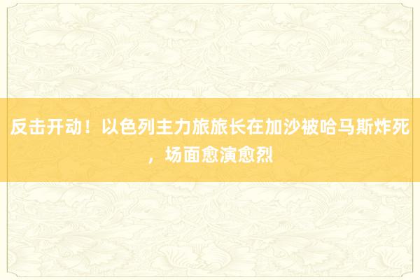 反击开动！以色列主力旅旅长在加沙被哈马斯炸死，场面愈演愈烈