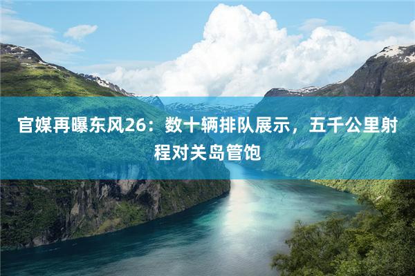 官媒再曝东风26：数十辆排队展示，五千公里射程对关岛管饱