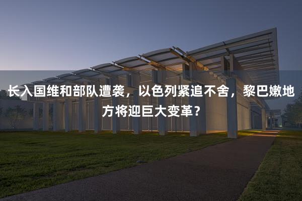 长入国维和部队遭袭，以色列紧追不舍，黎巴嫩地方将迎巨大变革？