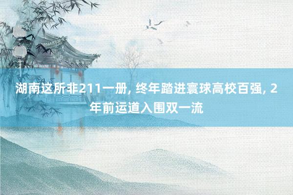 湖南这所非211一册, 终年踏进寰球高校百强, 2年前运道入围双一流