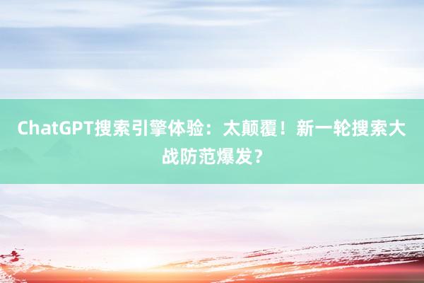 ChatGPT搜索引擎体验：太颠覆！新一轮搜索大战防范爆发？