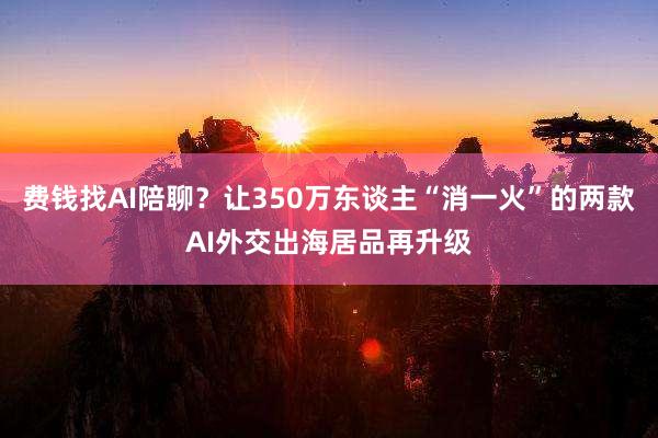 费钱找AI陪聊？让350万东谈主“消一火”的两款AI外交出海居品再升级
