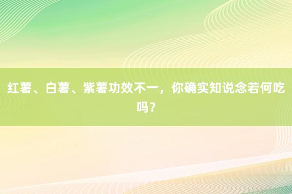 红薯、白薯、紫薯功效不一，你确实知说念若何吃吗？