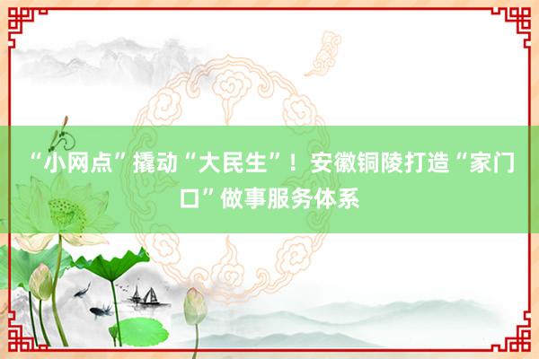 “小网点”撬动“大民生”！安徽铜陵打造“家门口”做事服务体系