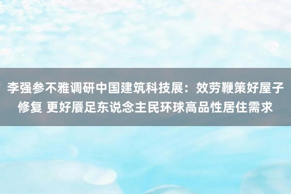 李强参不雅调研中国建筑科技展：效劳鞭策好屋子修复 更好餍足东说念主民环球高品性居住需求