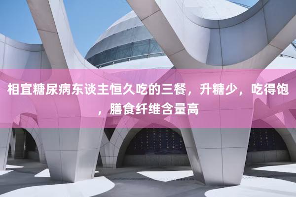 相宜糖尿病东谈主恒久吃的三餐，升糖少，吃得饱，膳食纤维含量高