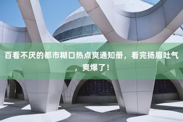 百看不厌的都市糊口热点爽通知册，看完扬眉吐气，爽爆了！