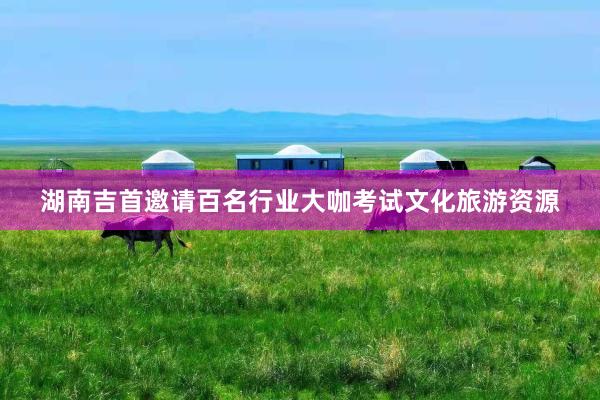 湖南吉首邀请百名行业大咖考试文化旅游资源