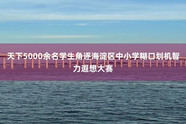 天下5000余名学生角逐海淀区中小学糊口划机智力遐想大赛
