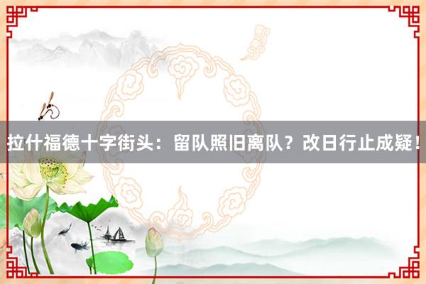 拉什福德十字街头：留队照旧离队？改日行止成疑！