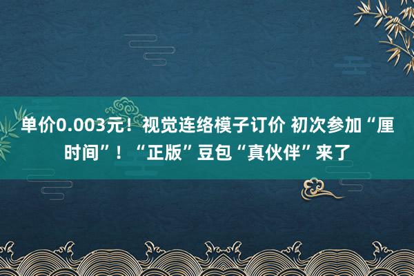 单价0.003元！视觉连络模子订价 初次参加“厘时间”！“正版”豆包“真伙伴”来了