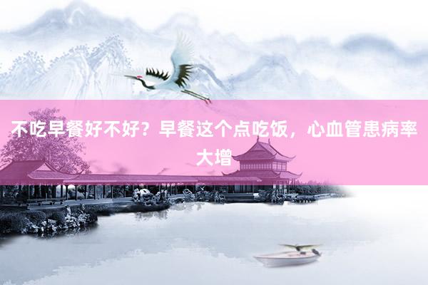 不吃早餐好不好？早餐这个点吃饭，心血管患病率大增