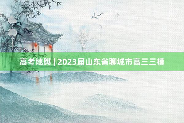 高考地舆 | 2023届山东省聊城市高三三模