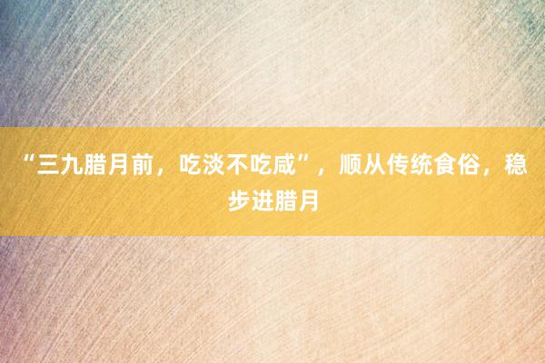 “三九腊月前，吃淡不吃咸”，顺从传统食俗，稳步进腊月