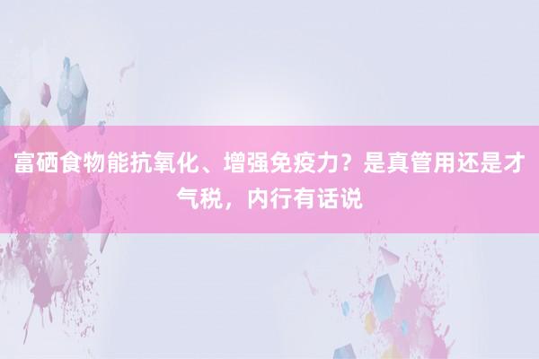 富硒食物能抗氧化、增强免疫力？是真管用还是才气税，内行有话说